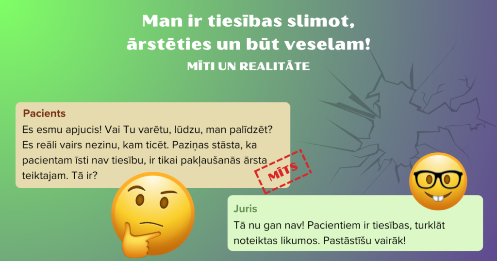 Attēls ar tekstu. Attēlā divas emocijikonas - domīgā un gudrā sejiņa. Teksts. Man ir tiesības slimot, ārstēties un būt veselam! Pacients:Es esmu apjucis! Vai Tu varētu, lūdzu, man palīdzēt?
Es reāli vairs nezinu, kam ticēt. Paziņas stāsta, ka pacientam īsti nav tiesību, ir tikai pakļaušanās ārsta teiktajam. Tā ir?(zīmogs "mīts") Juris: Tā nu gan nav! Pacientiem ir tiesības, turklāt noteiktas likumos. Pastāstīšu vairāk! 