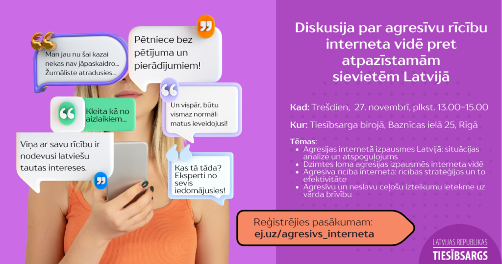 Attēls ar tekstu. Attēlā sieviete, ura rokās tur telefonu. No telefona ekrāna it kā uznirst viedokļu un komentāru burbuļi , kuri ir pilni ar aizskarošām frāzēm. Diskusija par agresīvu rīcību
interneta vidē pret atpazīstamām
sievietēm Latvijā.
Kad: Trešdien,  27. novembrī, plkst. 13.00-15.00

Kur: Tiesībsarga birojā, Baznīcas ielā 25, Rīgā

Tēmas:
Agresijas internetā izpausmes Latvijā: situācijas analīze un atspoguļojums
Dzimtes loma agresijas izpausmēs interneta vidē
Agresīva rīcība internetā: rīcības stratēģijas un to efektivitāte
Agresīvu un neslavu ceļošu izteikumu ietekme uz vārda brīvību

Reģistrējies pasākumam:
 ej.uz/agresivs_interneta