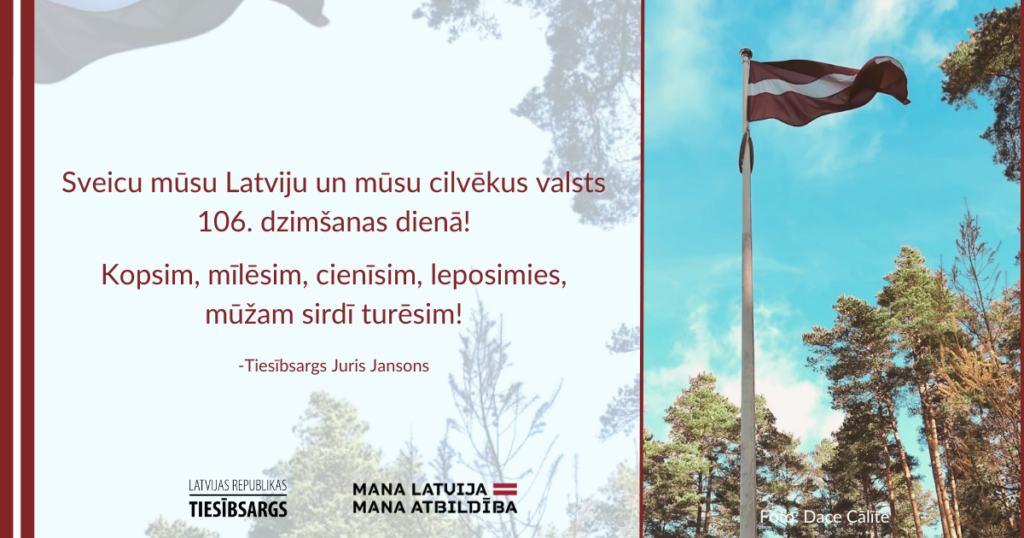 Attēlā plīvojošs Latvijas karogs, fonā skaists priežu mežs. Teksts: Sveicu mūsu Latviju un mūsu cilvēkus valsts 106. dzimšanas dienā! Kopsim, mīlēsim, cienīsim, leposimies, mūžam sirdī turēsim!